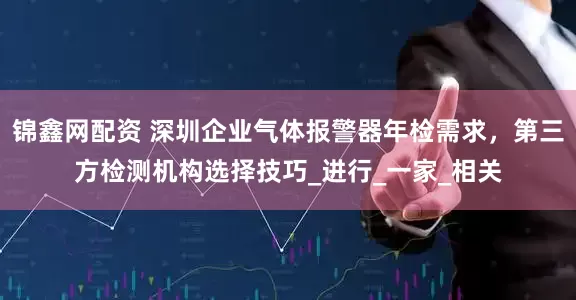锦鑫网配资 深圳企业气体报警器年检需求，第三方检测机构选择技巧_进行_一家_相关