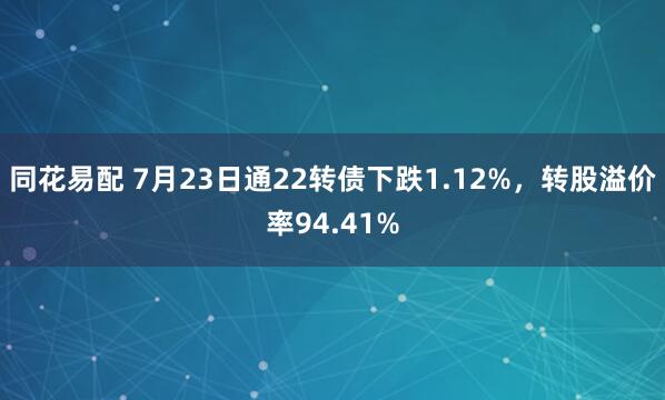同花易配 7月23日通22转债下跌1.12%，转股溢价率94.41%