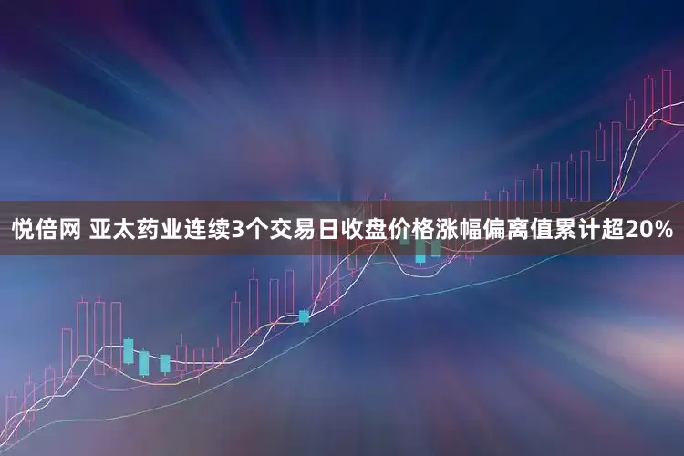悦倍网 亚太药业连续3个交易日收盘价格涨幅偏离值累计超20%