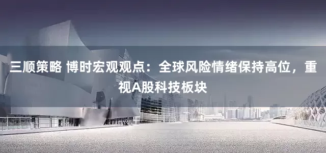 三顺策略 博时宏观观点：全球风险情绪保持高位，重视A股科技板块