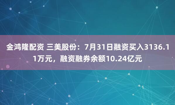 金鸿隆配资 三美股份：7月31日融资买入3136.11万元，融资融券余额10.24亿元