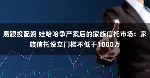 易跟投配资 娃哈哈争产案后的家族信托市场：家族信托设立门槛不低于1000万