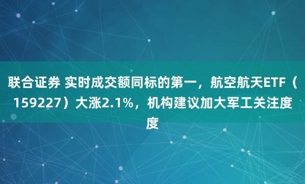 联合证券 实时成交额同标的第一，航空航天ETF（159227）大涨2.1%，机构建议加大军工关注度