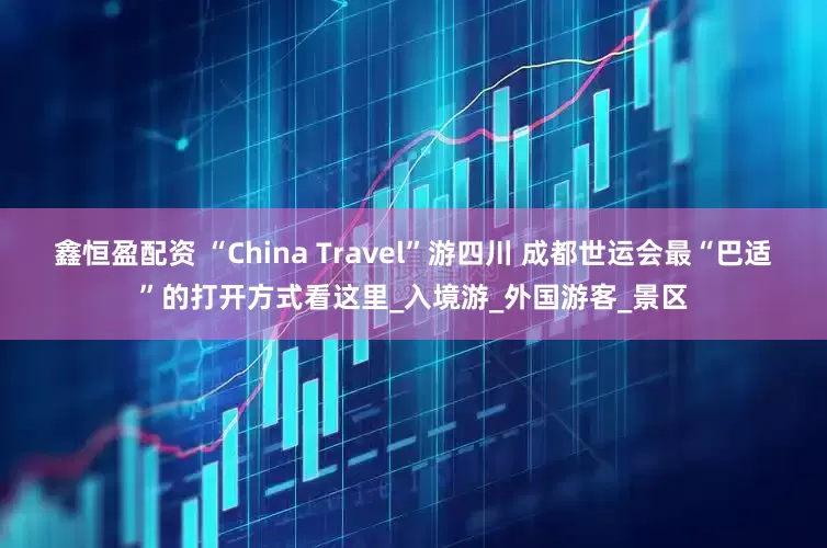 鑫恒盈配资 “China Travel”游四川 成都世运会最“巴适”的打开方式看这里_入境游_外国游客_景区