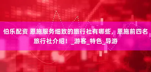 伯乐配资 恩施服务细致的旅行社有哪些，恩施前四名旅行社介绍！_游客_特色_导游