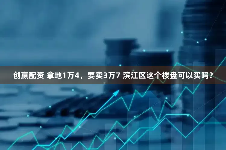 创赢配资 拿地1万4，要卖3万7 滨江区这个楼盘可以买吗？