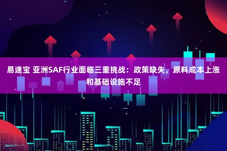 易速宝 亚洲SAF行业面临三重挑战：政策缺失，原料成本上涨和基础设施不足