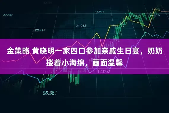 金策略 黄晓明一家四口参加亲戚生日宴，奶奶搂着小海绵，画面温馨