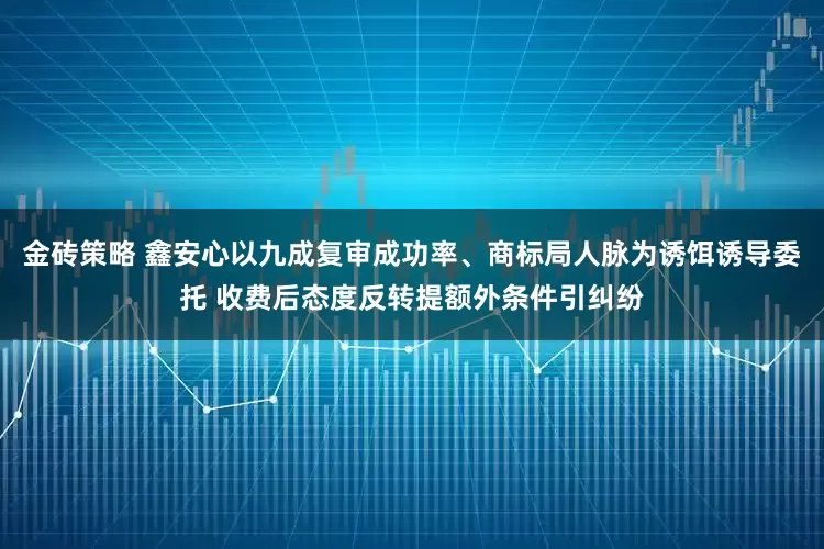 金砖策略 鑫安心以九成复审成功率、商标局人脉为诱饵诱导委托 收费后态度反转提额外条件引纠纷