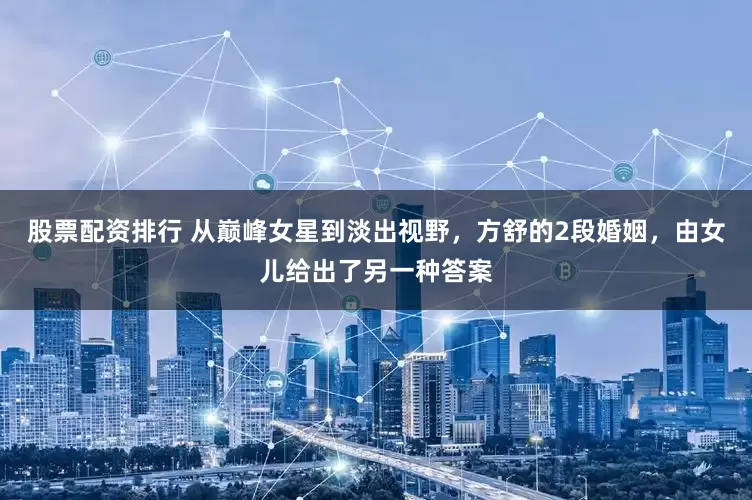 股票配资排行 从巅峰女星到淡出视野，方舒的2段婚姻，由女儿给出了另一种答案